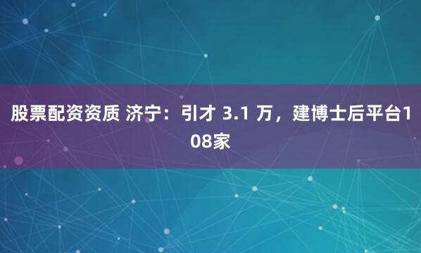 股票配资资质 济宁:引才 3.1 万,建博士后平台108家