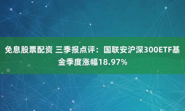 免息股票配资 三季报点评:国联安沪深300ETF基金季度涨幅18.97%