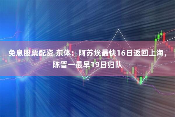 免息股票配资 东体:阿苏埃最快16日返回上海,陈晋一最早19日归队