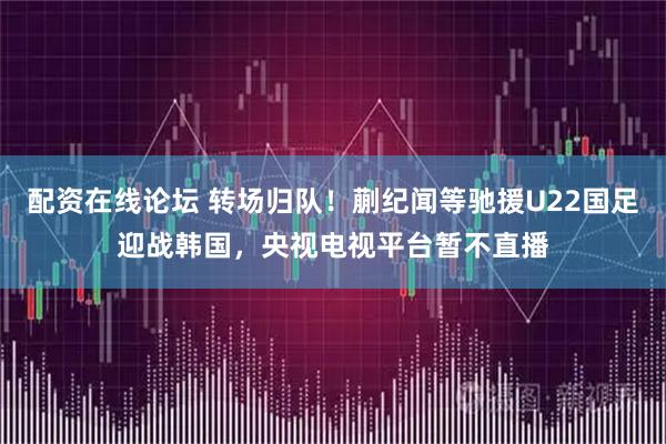 配资在线论坛 转场归队!蒯纪闻等驰援U22国足迎战韩国,央视电视平台暂不直播