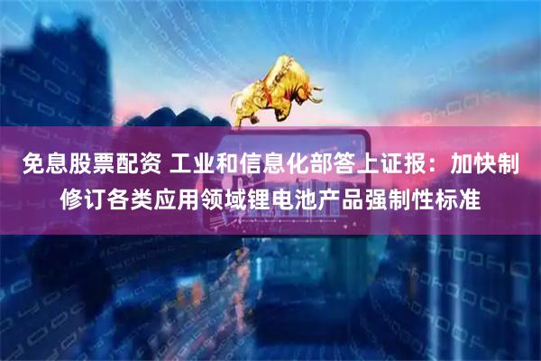 免息股票配资 工业和信息化部答上证报:加快制修订各类应用领域锂电池产品强制性标准