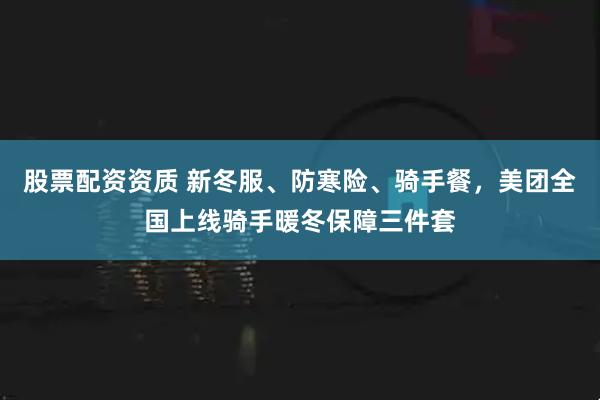 股票配资资质 新冬服、防寒险、骑手餐,美团全国上线骑手暖冬保障三件套