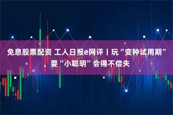免息股票配资 工人日报e网评丨玩“变种试用期”,耍“小聪明”会得不偿失