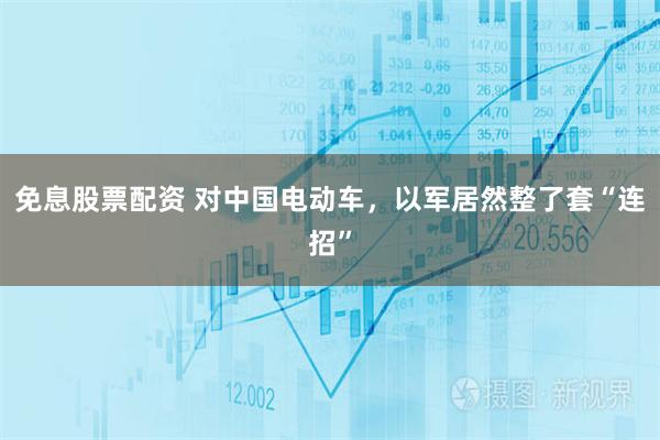 免息股票配资 对中国电动车,以军居然整了套“连招”