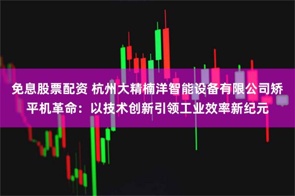 免息股票配资 杭州大精楠洋智能设备有限公司矫平机革命:以技术创新引领工业效率新纪元