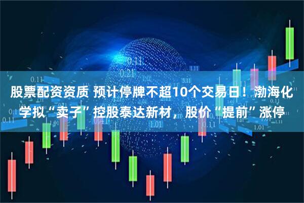 股票配资资质 预计停牌不超10个交易日!渤海化学拟“卖子”控股泰达新材,股价“提前”涨停
