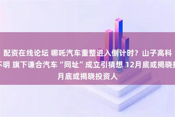 配资在线论坛 哪吒汽车重整进入倒计时？山子高科态度不明 旗下谦合汽车“同址”成立引猜想 12月底或揭晓投资人